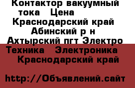 Контактор вакуумный тока › Цена ­ 10 000 - Краснодарский край, Абинский р-н, Ахтырский пгт Электро-Техника » Электроника   . Краснодарский край